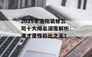 2025年洛阳装修公司十大排名深度解析：谁才是性价比之王？