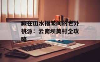 藏在山水褶皱间的世外桃源：云南坝美村全攻略