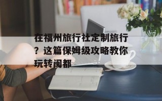 在福州旅行社定制旅行？这篇保姆级攻略教你玩转闽都