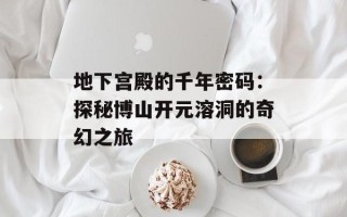 地下宫殿的千年密码：探秘博山开元溶洞的奇幻之旅