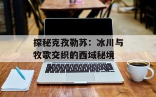 探秘克孜勒苏：冰川与牧歌交织的西域秘境