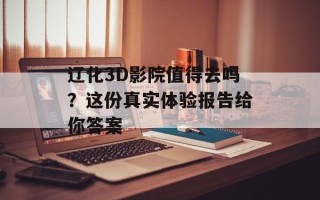 辽化3D影院值得去吗？这份真实体验报告给你答案
