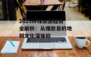 2025环球旅游趋势全解析：从爆款目的地到文化深体验