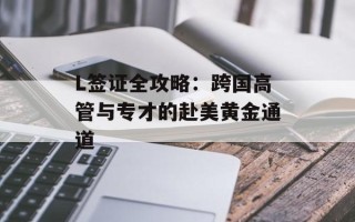L签证全攻略：跨国高管与专才的赴美黄金通道