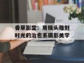 香草影堂：用镜头雕刻时光的治愈系摄影美学