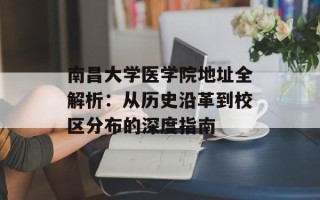 南昌大学医学院地址全解析：从历史沿革到校区分布的深度指南