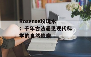 Rosense玫瑰水：千年古法遇见现代科学的自然馈赠