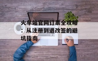 火车站官网订票全攻略：从注册到退改签的避坑指南