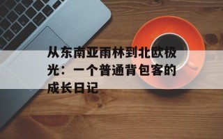从东南亚雨林到北欧极光：一个普通背包客的成长日记