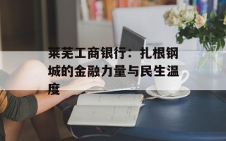 莱芜工商银行：扎根钢城的金融力量与民生温度