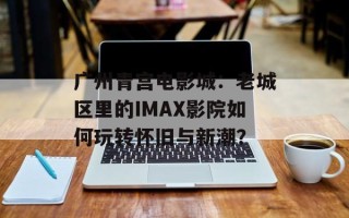 广州青宫电影城：老城区里的IMAX影院如何玩转怀旧与新潮？