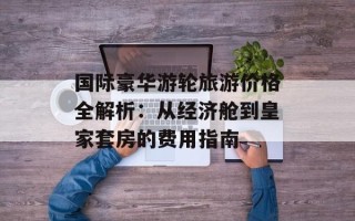 国际豪华游轮旅游价格全解析：从经济舱到皇家套房的费用指南
