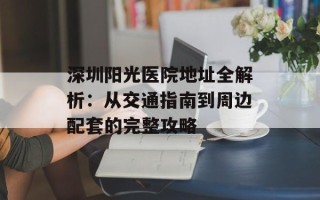 深圳阳光医院地址全解析：从交通指南到周边配套的完整攻略