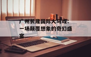 广州长隆国际大马戏：一场颠覆想象的奇幻盛宴