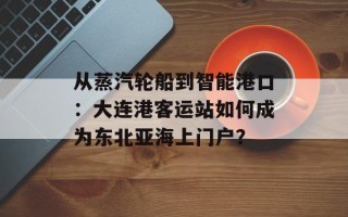 从蒸汽轮船到智能港口：大连港客运站如何成为东北亚海上门户？