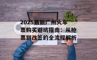 2025最新广州火车票购买避坑指南：从抢票到改签的全流程解析