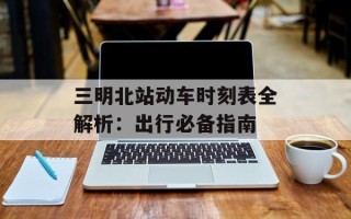 三明北站动车时刻表全解析：出行必备指南