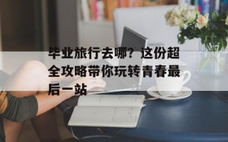 毕业旅行去哪？这份超全攻略带你玩转青春最后一站