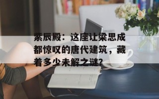 紫辰殿：这座让梁思成都惊叹的唐代建筑，藏着多少未解之谜？