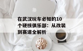 在武汉玩车必知的10个硬核俱乐部：从改装到赛道全解析