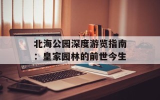 北海公园深度游览指南：皇家园林的前世今生