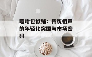 嘻哈包袱铺：传统相声的年轻化突围与市场密码