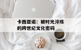 卡西亚诺：被时光淬炼的跨世纪文化密码