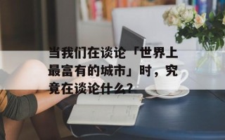 当我们在谈论「世界上最富有的城市」时，究竟在谈论什么？
