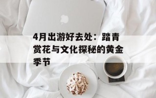 4月出游好去处：踏青赏花与文化探秘的黄金季节