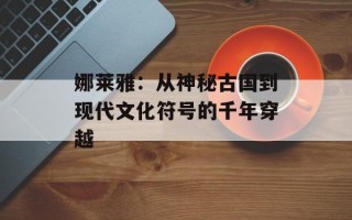 娜莱雅：从神秘古国到现代文化符号的千年穿越