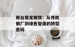 邢台德龙钢铁：从传统钢厂到绿色智造的转型密码