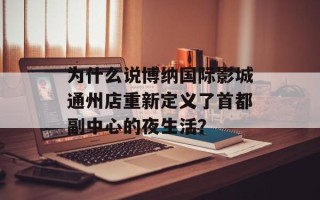 为什么说博纳国际影城通州店重新定义了首都副中心的夜生活？