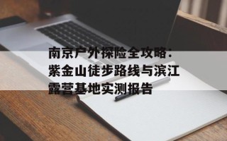 南京户外探险全攻略：紫金山徒步路线与滨江露营基地实测报告