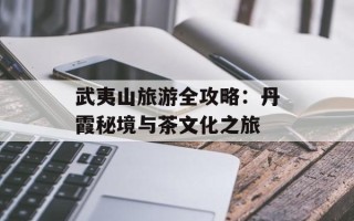武夷山旅游全攻略：丹霞秘境与茶文化之旅