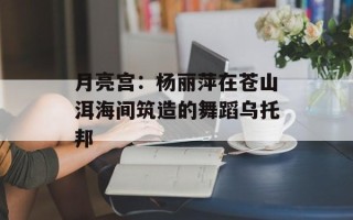 月亮宫：杨丽萍在苍山洱海间筑造的舞蹈乌托邦