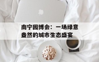 南宁园博会：一场绿意盎然的城市生态盛宴