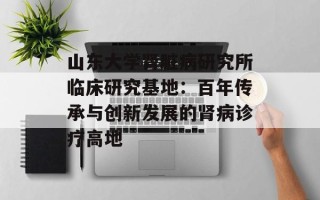 山东大学肾脏病研究所临床研究基地：百年传承与创新发展的肾病诊疗高地