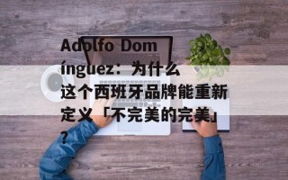 Adolfo Domínguez：为什么这个西班牙品牌能重新定义「不完美的完美」？