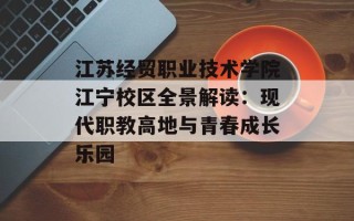 江苏经贸职业技术学院江宁校区全景解读：现代职教高地与青春成长乐园