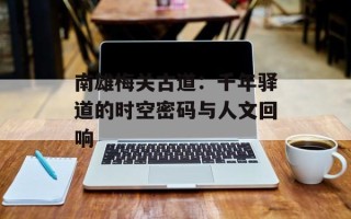 南雄梅关古道：千年驿道的时空密码与人文回响