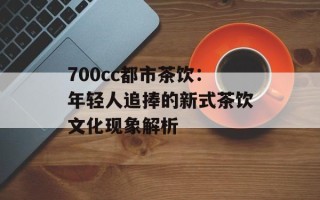 700cc都市茶饮：年轻人追捧的新式茶饮文化现象解析