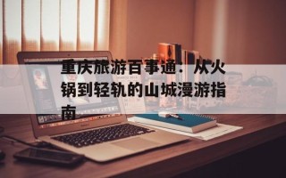 重庆旅游百事通：从火锅到轻轨的山城漫游指南
