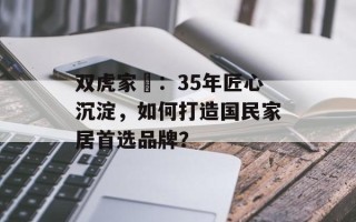 双虎家俬：35年匠心沉淀，如何打造国民家居首选品牌？