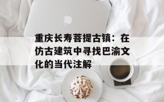 重庆长寿菩提古镇：在仿古建筑中寻找巴渝文化的当代注解