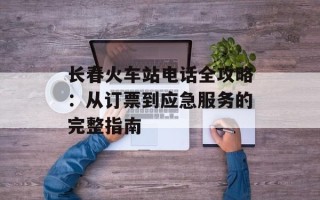 长春火车站电话全攻略：从订票到应急服务的完整指南