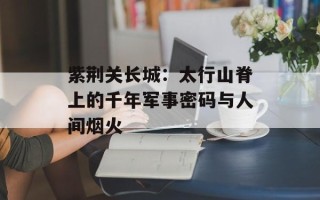 紫荆关长城：太行山脊上的千年军事密码与人间烟火