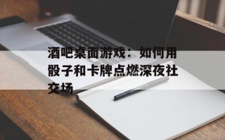 酒吧桌面游戏：如何用骰子和卡牌点燃深夜社交场