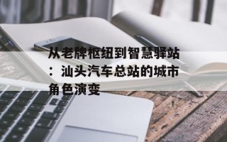 从老牌枢纽到智慧驿站：汕头汽车总站的城市角色演变