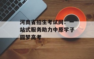 河南省招生考试网：一站式服务助力中原学子圆梦高考