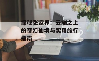 探秘张家界：云端之上的奇幻仙境与实用旅行指南
